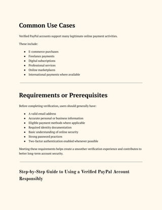 Common Use Cases
Verified PayPal accounts support many legitimate online payment activities.
These include:
●​ E-commerce purchases
●​ Freelance payments
●​ Digital subscriptions
●​ Professional services
●​ Online marketplaces
●​ International payments where available
Requirements or Prerequisites
Before completing verification, users should generally have:
●​ A valid email address
●​ Accurate personal or business information
●​ Eligible payment methods where applicable
●​ Required identity documentation
●​ Basic understanding of online security
●​ Strong password practices
●​ Two-factor authentication enabled whenever possible
Meeting these requirements helps create a smoother verification experience and contributes to
better long-term account security.
Step-by-Step Guide to Using a Verified PayPal Account
Responsibly
 