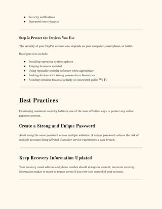 ●​ Security notifications
●​ Password reset requests
Step 5: Protect the Devices You Use
The security of your PayPal account also depends on your computer, smartphone, or tablet.
Good practices include:
●​ Installing operating system updates
●​ Keeping browsers updated
●​ Using reputable security software when appropriate
●​ Locking devices with strong passwords or biometrics
●​ Avoiding sensitive financial activity on unsecured public Wi-Fi
Best Practices
Developing consistent security habits is one of the most effective ways to protect any online
payment account.
Create a Strong and Unique Password
Avoid using the same password across multiple websites. A unique password reduces the risk of
multiple accounts being affected if another service experiences a data breach.
Keep Recovery Information Updated
Your recovery email address and phone number should always be current. Accurate recovery
information makes it easier to regain access if you ever lose control of your account.
 