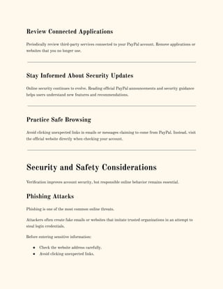 Review Connected Applications
Periodically review third-party services connected to your PayPal account. Remove applications or
websites that you no longer use.
Stay Informed About Security Updates
Online security continues to evolve. Reading official PayPal announcements and security guidance
helps users understand new features and recommendations.
Practice Safe Browsing
Avoid clicking unexpected links in emails or messages claiming to come from PayPal. Instead, visit
the official website directly when checking your account.
Security and Safety Considerations
Verification improves account security, but responsible online behavior remains essential.
Phishing Attacks
Phishing is one of the most common online threats.
Attackers often create fake emails or websites that imitate trusted organizations in an attempt to
steal login credentials.
Before entering sensitive information:
●​ Check the website address carefully.
●​ Avoid clicking unexpected links.
 