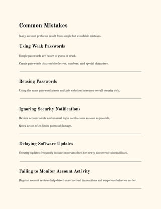 Common Mistakes
Many account problems result from simple but avoidable mistakes.
Using Weak Passwords
Simple passwords are easier to guess or crack.
Create passwords that combine letters, numbers, and special characters.
Reusing Passwords
Using the same password across multiple websites increases overall security risk.
Ignoring Security Notifications
Review account alerts and unusual login notifications as soon as possible.
Quick action often limits potential damage.
Delaying Software Updates
Security updates frequently include important fixes for newly discovered vulnerabilities.
Failing to Monitor Account Activity
Regular account reviews help detect unauthorized transactions and suspicious behavior earlier.
 