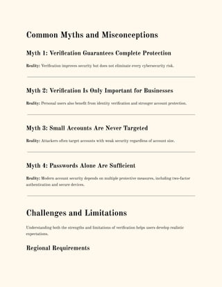 Common Myths and Misconceptions
Myth 1: Verification Guarantees Complete Protection
Reality: Verification improves security but does not eliminate every cybersecurity risk.
Myth 2: Verification Is Only Important for Businesses
Reality: Personal users also benefit from identity verification and stronger account protection.
Myth 3: Small Accounts Are Never Targeted
Reality: Attackers often target accounts with weak security regardless of account size.
Myth 4: Passwords Alone Are Sufficient
Reality: Modern account security depends on multiple protective measures, including two-factor
authentication and secure devices.
Challenges and Limitations
Understanding both the strengths and limitations of verification helps users develop realistic
expectations.
Regional Requirements
 