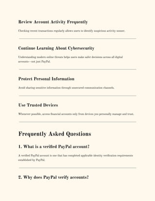 Review Account Activity Frequently
Checking recent transactions regularly allows users to identify suspicious activity sooner.
Continue Learning About Cybersecurity
Understanding modern online threats helps users make safer decisions across all digital
accounts—not just PayPal.
Protect Personal Information
Avoid sharing sensitive information through unsecured communication channels.
Use Trusted Devices
Whenever possible, access financial accounts only from devices you personally manage and trust.
Frequently Asked Questions
1. What is a verified PayPal account?
A verified PayPal account is one that has completed applicable identity verification requirements
established by PayPal.
2. Why does PayPal verify accounts?
 