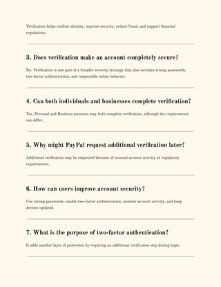 Verification helps confirm identity, improve security, reduce fraud, and support financial
regulations.
3. Does verification make an account completely secure?
No. Verification is one part of a broader security strategy that also includes strong passwords,
two-factor authentication, and responsible online behavior.
4. Can both individuals and businesses complete verification?
Yes. Personal and Business accounts may both complete verification, although the requirements
can differ.
5. Why might PayPal request additional verification later?
Additional verification may be requested because of unusual account activity or regulatory
requirements.
6. How can users improve account security?
Use strong passwords, enable two-factor authentication, monitor account activity, and keep
devices updated.
7. What is the purpose of two-factor authentication?
It adds another layer of protection by requiring an additional verification step during login.
 