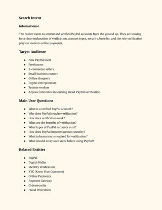 Search Intent
Informational
The reader wants to understand verified PayPal accounts from the ground up. They are looking
for a clear explanation of verification, account types, security, benefits, and the role verification
plays in modern online payments.
Target Audience
●​ New PayPal users
●​ Freelancers
●​ E-commerce sellers
●​ Small business owners
●​ Online shoppers
●​ Digital entrepreneurs
●​ Remote workers
●​ Anyone interested in learning about PayPal verification
Main User Questions
●​ What is a verified PayPal account?
●​ Why does PayPal require verification?
●​ How does verification work?
●​ What are the benefits of verification?
●​ What types of PayPal accounts exist?
●​ How does PayPal improve account security?
●​ What information is required for verification?
●​ What should every user know before using PayPal?
Related Entities
●​ PayPal
●​ Digital Wallet
●​ Identity Verification
●​ KYC (Know Your Customer)
●​ Online Payments
●​ Payment Gateway
●​ Cybersecurity
●​ Fraud Prevention
 