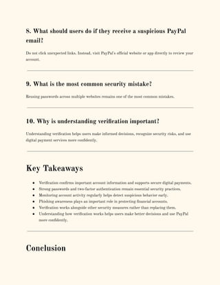 8. What should users do if they receive a suspicious PayPal
email?
Do not click unexpected links. Instead, visit PayPal's official website or app directly to review your
account.
9. What is the most common security mistake?
Reusing passwords across multiple websites remains one of the most common mistakes.
10. Why is understanding verification important?
Understanding verification helps users make informed decisions, recognize security risks, and use
digital payment services more confidently.
Key Takeaways
●​ Verification confirms important account information and supports secure digital payments.
●​ Strong passwords and two-factor authentication remain essential security practices.
●​ Monitoring account activity regularly helps detect suspicious behavior early.
●​ Phishing awareness plays an important role in protecting financial accounts.
●​ Verification works alongside other security measures rather than replacing them.
●​ Understanding how verification works helps users make better decisions and use PayPal
more confidently.
Conclusion
 
