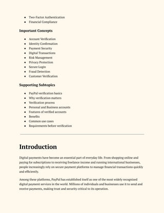 ●​ Two-Factor Authentication
●​ Financial Compliance
Important Concepts
●​ Account Verification
●​ Identity Confirmation
●​ Payment Security
●​ Digital Transactions
●​ Risk Management
●​ Privacy Protection
●​ Secure Login
●​ Fraud Detection
●​ Customer Verification
Supporting Subtopics
●​ PayPal verification basics
●​ Why verification matters
●​ Verification process
●​ Personal and Business accounts
●​ Features of verified accounts
●​ Benefits
●​ Common use cases
●​ Requirements before verification
Introduction
Digital payments have become an essential part of everyday life. From shopping online and
paying for subscriptions to receiving freelance income and running international businesses,
people increasingly rely on secure payment platforms to manage financial transactions quickly
and efficiently.
Among these platforms, PayPal has established itself as one of the most widely recognized
digital payment services in the world. Millions of individuals and businesses use it to send and
receive payments, making trust and security critical to its operation.
 