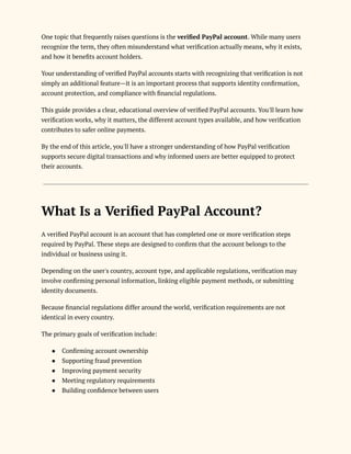 One topic that frequently raises questions is the verified PayPal account. While many users
recognize the term, they often misunderstand what verification actually means, why it exists,
and how it benefits account holders.
Your understanding of verified PayPal accounts starts with recognizing that verification is not
simply an additional feature—it is an important process that supports identity confirmation,
account protection, and compliance with financial regulations.
This guide provides a clear, educational overview of verified PayPal accounts. You'll learn how
verification works, why it matters, the different account types available, and how verification
contributes to safer online payments.
By the end of this article, you'll have a stronger understanding of how PayPal verification
supports secure digital transactions and why informed users are better equipped to protect
their accounts.
What Is a Verified PayPal Account?
A verified PayPal account is an account that has completed one or more verification steps
required by PayPal. These steps are designed to confirm that the account belongs to the
individual or business using it.
Depending on the user's country, account type, and applicable regulations, verification may
involve confirming personal information, linking eligible payment methods, or submitting
identity documents.
Because financial regulations differ around the world, verification requirements are not
identical in every country.
The primary goals of verification include:
●​ Confirming account ownership
●​ Supporting fraud prevention
●​ Improving payment security
●​ Meeting regulatory requirements
●​ Building confidence between users
 