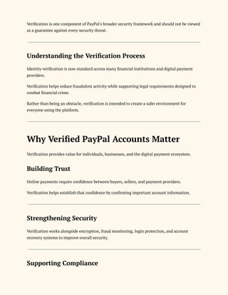 Verification is one component of PayPal's broader security framework and should not be viewed
as a guarantee against every security threat.
Understanding the Verification Process
Identity verification is now standard across many financial institutions and digital payment
providers.
Verification helps reduce fraudulent activity while supporting legal requirements designed to
combat financial crime.
Rather than being an obstacle, verification is intended to create a safer environment for
everyone using the platform.
Why Verified PayPal Accounts Matter
Verification provides value for individuals, businesses, and the digital payment ecosystem.
Building Trust
Online payments require confidence between buyers, sellers, and payment providers.
Verification helps establish that confidence by confirming important account information.
Strengthening Security
Verification works alongside encryption, fraud monitoring, login protection, and account
recovery systems to improve overall security.
Supporting Compliance
 