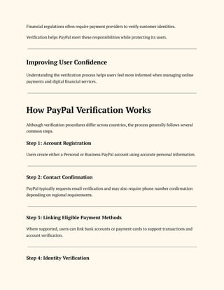 Financial regulations often require payment providers to verify customer identities.
Verification helps PayPal meet these responsibilities while protecting its users.
Improving User Confidence
Understanding the verification process helps users feel more informed when managing online
payments and digital financial services.
How PayPal Verification Works
Although verification procedures differ across countries, the process generally follows several
common steps.
Step 1: Account Registration
Users create either a Personal or Business PayPal account using accurate personal information.
Step 2: Contact Confirmation
PayPal typically requests email verification and may also require phone number confirmation
depending on regional requirements.
Step 3: Linking Eligible Payment Methods
Where supported, users can link bank accounts or payment cards to support transactions and
account verification.
Step 4: Identity Verification
 