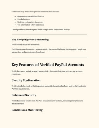 Some users may be asked to provide documentation such as:
●​ Government-issued identification
●​ Proof of address
●​ Business registration documents
●​ Tax information where applicable
The required documents depend on local regulations and account activity.
Step 5: Ongoing Security Monitoring
Verification is not a one-time event.
PayPal continuously monitors account activity for unusual behavior, helping detect suspicious
transactions and protect users from fraud.
Key Features of Verified PayPal Accounts
Verified accounts include several characteristics that contribute to a more secure payment
experience.
Identity Confirmation
Verification helps confirm that important account information has been reviewed according to
PayPal's requirements.
Enhanced Security
Verified accounts benefit from PayPal's broader security systems, including encryption and
fraud detection.
Continuous Monitoring
 