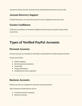 Automated systems monitor unusual activity and help identify potential security risks.
Account Recovery Support
Verified information can assist with account recovery if legitimate users lose access.
Greater Confidence
Verification contributes to increased confidence between buyers and sellers during online
transactions.
Types of Verified PayPal Accounts
Personal Accounts
Personal accounts are intended for individuals using PayPal for everyday financial activities.
Typical uses include:
●​ Online shopping
●​ Receiving personal payments
●​ Freelancing
●​ Paying subscriptions
●​ Sending money where supported
Business Accounts
Business accounts are designed for merchants and organizations.
They commonly include features such as:
●​ Customer payment acceptance
●​ Business invoicing
 