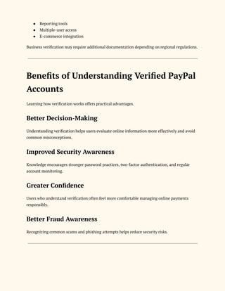 ●​ Reporting tools
●​ Multiple-user access
●​ E-commerce integration
Business verification may require additional documentation depending on regional regulations.
Benefits of Understanding Verified PayPal
Accounts
Learning how verification works offers practical advantages.
Better Decision-Making
Understanding verification helps users evaluate online information more effectively and avoid
common misconceptions.
Improved Security Awareness
Knowledge encourages stronger password practices, two-factor authentication, and regular
account monitoring.
Greater Confidence
Users who understand verification often feel more comfortable managing online payments
responsibly.
Better Fraud Awareness
Recognizing common scams and phishing attempts helps reduce security risks.
 