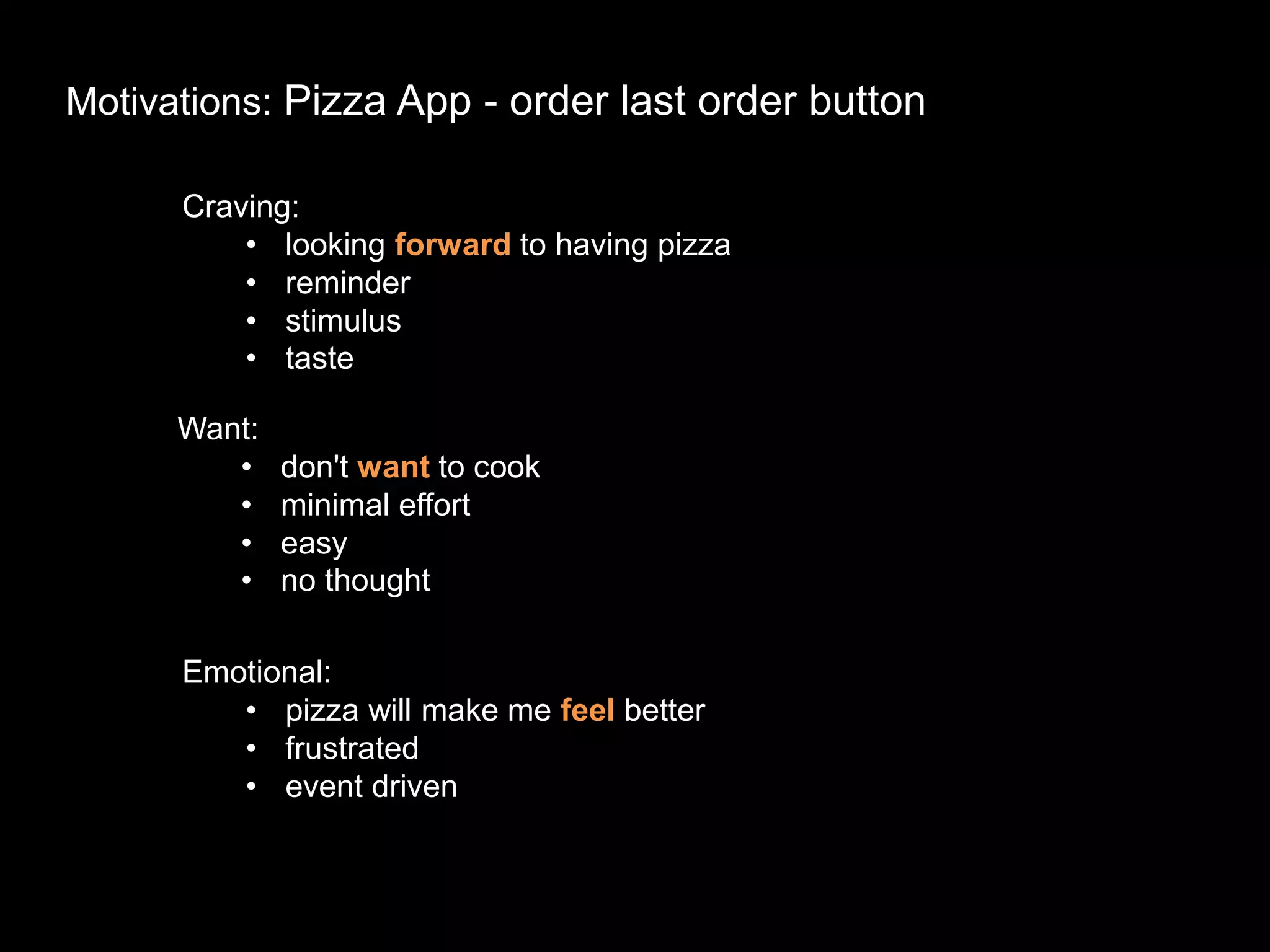 Motivations: Pizza App - order last order button
Craving:
• looking forward to having pizza
• reminder
• stimulus
• taste
Want:
• don't want to cook
• minimal effort
• easy
• no thought
Emotional:
• pizza will make me feel better
• frustrated
• event driven
 