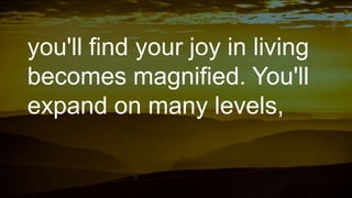 you'll find your joy in living
becomes magnified. You'll
expand on many levels,
 