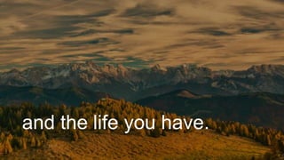 and the life you have.
 