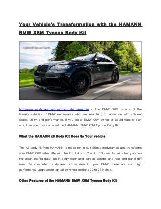 Your Vehicle’s Transformation with the HAMANN
BMW X6M Tycoon Body Kit
http://www.westcoastmotorsport.com/hamann.htm - The BMW X6M is one of the
favorite vehicles of BMW enthusiasts who are searching for a vehicle with efficient
space, utility, and performance. If you are a BMW X6M owner or would want to own
one, then you may also want the HAMANN BMW X6M Tycoon Body Kit.
What the HAMANN x6 Body Kit Does to Your vehicle
The X6 body kit from HAMANN is made for to suit S6m aerodynamics and transforms
your BMW X6M silhouette with the Front Apron 2 or 4 LED variants, wide body arches
front/rear, roof/tailgate lips in body color and carbon design, and rear end panel diff
user. To complete the dynamic conversion for your BMW, there are also high
performance upgrades in light allow wheel options 20 to 23 inches.
Other Features of the HAMANN BMW X6M Tycoon Body Kit
 