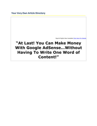 Your Very Own Article Directory




                                  Reprint Rights Now Available Click Here For Details



   “At Last! You Can Make Money
   With Google AdSense…Without
    Having To Write One Word of
              Content!”
 