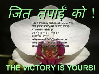 जित तपाईं को   ! Raj K Pandey (Chhetri), MBS, MA राज कुमार पाण्डे  ( यम बि यस ,  यम य )  जावलाखेल ,  ललितपुर  पत्र मंजुसा नम्बर :  १९८६२  काठमाडौँ ,  नेपाल   rajkpandey2000@yahoo.com  rajkpandey2000@gmail.com  rajkpandey2000@hotmail.com  THE VICTORY IS YOURS! 