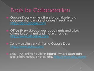 Tools for CollaborationGoogle Docs – invite others to contribute to a document and make changes in real time http://docs.google.comOffice Live – Upload your documents and allow others to comment and make changes http://www.officelive.comZoho – a suite very similar to Google Docs http://www.zoho.com/Stixy – An online “bulletin board” where users can post sticky notes, photos, etc. http://www.stixy.com/11
