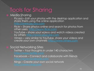 Tools for SharingMedia SharingPicasa – Edit your photos with the desktop application and share them using the online application http://www.picasa.comFlickr – Share photos online and search for photos from other users  http://www.flickr.comYouTube – share your videos and watch videos created by others http://www.youtube.comVimeo – very similar to YouTube, share your videos and create your own channels http://www.vimeo.comSocial Networking SitesTwitter – Your thoughts in under 140 characters http://www.twitter.comFacebook – Connect and collaborate with friends http://www.facebook.comNings – Create your own social network http://www.ning.com13