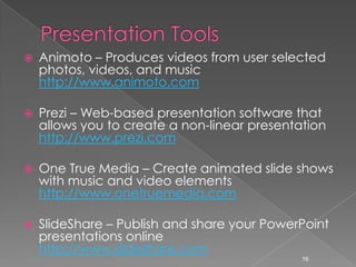 Presentation ToolsAnimoto – Produces videos from user selected photos, videos, and music  http://www.animoto.comPrezi – Web-based presentation software that allows you to create a non-linear presentation http://www.prezi.comOne True Media – Create animated slide shows with music and video elements http://www.onetruemedia.comSlideShare – Publish and share your PowerPoint presentations online http://www.slideshare.com16