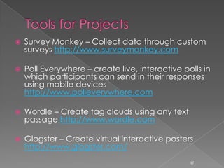 Tools for ProjectsSurvey Monkey – Collect data through custom surveys http://www.surveymonkey.comPoll Everywhere – create live, interactive polls in which participants can send in their responses using mobile devices http://www.polleverywhere.comWordle – Create tag clouds using any text passage http://www.wordle.comGlogster – Create virtual interactive posters http://www.glogster.com/17