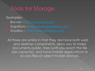 Tools for StorageExamples:Box.net – http://www.box.netSugarSync – http://www.sugarsync.comDropBox – http://www.dropbox.comAll three are similar in that they are have both web and desktop components, allow you to make documents public, free (until you reach the file size capacity), and have mobile applications to access files on select mobile devices.6