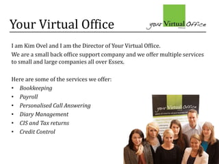 Your Virtual Office
I am Kim Ovel and I am the Director of Your Virtual Office.
We are a small back office support company and we offer multiple services
to small and large companies all over Essex.
Here are some of the services we offer:
• Bookkeeping
• Payroll
• Personalised Call Answering
• Diary Management
• CIS and Tax returns
• Credit Control
 