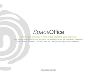 SpaceOfﬁce
- How you can use it and what beneﬁts you can get -
Your virtual ofﬁce is divided into two parts, the SpaceOfﬁce and the Dashboard, below you
can follow an overview of the resources you can use to receive numerous beneﬁts.
https://ajooweb.com
 