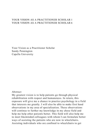 YOUR VISION AS A PRACTITIONER SCHOLAR 1
YOUR VISION AS A PRACTITIONER SCHOLAR 6
Your Vision as a Practitioner Scholar
Sandy Pennington
Capella University
Abstract
My greatest vision is to help patients go through physical
rehabilitation with respect and humaneness. In return, this
exposure will give me a chance to practice psychology in a field
that interests me greatly. I will also be able to make first hand
observations in my area of specialization. These observations
will continue to further my knowledge in my chose field and
help me help other patients better. This field will also help me
to meet likeminded colleagues with whom I can formulate better
ways of assisting the patients who are now in wheelchairs.
Assisting individuals who are confined to wheelchairs to get
 