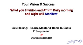 Your Vision & SuccessYour Vision & Success
What you Envision and Affirm Daily morningWhat you Envision and Affirm Daily morning
and night willand night will ManifestManifest
Julie Kalungi – Coach, Mentor & Home BusinessJulie Kalungi – Coach, Mentor & Home Business
EntrepreneurEntrepreneur
of
www.juleskalpauli.comwww.juleskalpauli.com
 