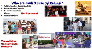 Who are Pauli & Julie Syl Kalungi?Who are Pauli & Julie Syl Kalungi?
 Tutors/Coaches Business AdminTutors/Coaches Business Admin
 Home Business TrainersHome Business Trainers
 Home Business ProsHome Business Pros
 BloggersBloggers
 Video MarketersVideo Marketers
BE THAT LEADER YOU
WANNA FOLLOW
TravelistasTravelistas
ConsultantsConsultants
MentorsMentors
No Excuses!No Excuses!
 