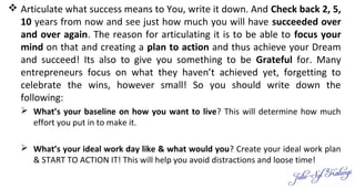  Articulate what success means to You, write it down. And Check back 2, 5,
10 years from now and see just how much you will have succeeded over
and over again. The reason for articulating it is to be able to focus your
mind on that and creating a plan to action and thus achieve your Dream
and succeed! Its also to give you something to be Grateful for. Many
entrepreneurs focus on what they haven’t achieved yet, forgetting to
celebrate the wins, however small! So you should write down the
following:
 What’s your baseline on how you want to live? This will determine how much
effort you put in to make it.
 What’s your ideal work day like & what would you? Create your ideal work plan
& START TO ACTION IT! This will help you avoid distractions and loose time!
 