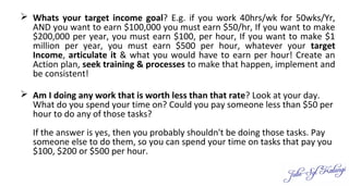  Whats your target income goal? E.g. if you work 40hrs/wk for 50wks/Yr,
AND you want to earn $100,000 you must earn $50/hr, If you want to make
$200,000 per year, you must earn $100, per hour, If you want to make $1
million per year, you must earn $500 per hour, whatever your target
Income, articulate it & what you would have to earn per hour! Create an
Action plan, seek training & processes to make that happen, implement and
be consistent!
 Am I doing any work that is worth less than that rate? Look at your day.
What do you spend your time on? Could you pay someone less than $50 per
hour to do any of those tasks?
If the answer is yes, then you probably shouldn't be doing those tasks. Pay
someone else to do them, so you can spend your time on tasks that pay you
$100, $200 or $500 per hour.
 