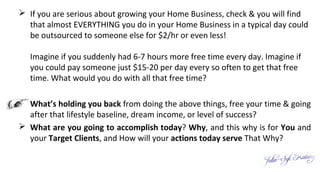  If you are serious about growing your Home Business, check & you will find
that almost EVERYTHING you do in your Home Business in a typical day could
be outsourced to someone else for $2/hr or even less!
Imagine if you suddenly had 6-7 hours more free time every day. Imagine if
you could pay someone just $15-20 per day every so often to get that free
time. What would you do with all that free time?
 What’s holding you back from doing the above things, free your time & going
after that lifestyle baseline, dream income, or level of success?
 What are you going to accomplish today? Why, and this why is for You and
your Target Clients, and How will your actions today serve That Why?
 