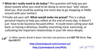 What do I really need to do today? This question will help you pin
down exactly what you need to be doing to serve your ‘why’ above.
(And yes, that could be waiting one more day to go shopping or fiddle
around with your twitter)
Finally ask your self: What would make me proud? This is a deep
personal inquiry to help you reflect at the end of every day. It doesn’t
just have to be business-focused either. It could mean calling your dad
back, or having a delicious, healthy nourishing meal, exercising, or
cultivating the important relationships in your life more deeply.
 In Other words, Break It down into bite size portions and GET TO Work, You
Can DO IT!
http://juleskalpauli.com/contact-us/
http://juleskalpauli.com/PKJly
 