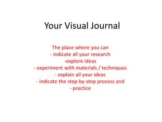 Your Visual Journal
The place where you can
- indicate all your research
-explore ideas
- experiment with materials / techniques
- explain all your ideas
- indicate the step-by-step process and
- practice
 