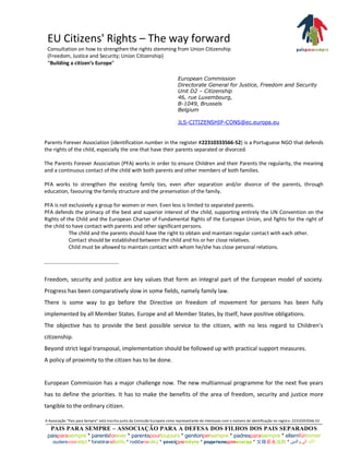 EU Citizens' Rights – The way forward
 Consultation on how to strengthen the rights stemming from Union Citizenship
 (Freedom, Justice and Security; Union Citizenship)
 “Building a citizen’s Europe”

                                                                              European Commission
                                                                              Directorate General for Justice, Freedom and Security
                                                                              Unit D2 – Citizenship
                                                                              46, rue Luxembourg,
                                                                              B-1049, Brussels
                                                                              Belgium

                                                                              JLS-CITIZENSHIP-CONS@ec.europa.eu


Parents Forever Association (identification number in the register #22310333566-52) is a Portuguese NGO that defends
the rights of the child, especially the one that have their parents separated or divorced.

The Parents Forever Association (PFA) works in order to ensure Children and their Parents the regularity, the meaning
and a continuous contact of the child with both parents and other members of both families.

PFA works to strengthen the existing family ties, even after separation and/or divorce of the parents, through
education, favouring the family structure and the preservation of the family.

PFA is not exclusively a group for women or men. Even less is limited to separated parents.
PFA defends the primacy of the best and superior interest of the child, supporting entirely the UN Convention on the
Rights of the Child and the European Charter of Fundamental Rights of the European Union, and fights for the right of
the child to have contact with parents and other significant persons.
           The child and the parents should have the right to obtain and maintain regular contact with each other.
           Contact should be established between the child and his or her close relatives.
           Child must be allowed to maintain contact with whom he/she has close personal relations.

__________________________


Freedom, security and justice are key values that form an integral part of the European model of society.
Progress has been comparatively slow in some fields, namely family law.
There is some way to go before the Directive on freedom of movement for persons has been fully
implemented by all Member States. Europe and all Member States, by itself, have positive obligations.
The objective has to provide the best possible service to the citizen, with no less regard to Children’s
citizenship.
Beyond strict legal transposal, implementation should be followed up with practical support measures.
A policy of proximity to the citizen has to be done.


European Commission has a major challenge now. The new multiannual programme for the next five years
has to define the priorities. It has to make the benefits of the area of freedom, security and justice more
tangible to the ordinary citizen.

A Associação “Pais para Sempre” está inscrita junto da Comissão Europeia como representante de interesses com o número de identificação no regist o: 22310333566-52

   PAIS PARA SEMPRE – ASSOCIAÇÃO PARA A DEFESA DOS FILHOS DOS PAIS SEPARADOS
 paisparasempre * parentsforever * parentspourtoujours * genitoripersempre * padresparasiempre * elternfürimmer
    oudersvooraltijd * foreldraraðeilífu * rodičenavěky * γονείςγιαπάντα * родителидлявсегда * 父母是永远的 * ‫األبد الى والدين‬
 