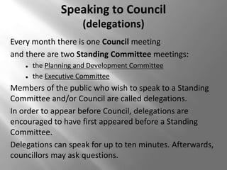 Speaking to Council
                      (delegations)
Every month there is one Council meeting
and there are two Standing Committee meetings:
       the Planning and Development Committee
       the Executive Committee
Members of the public who wish to speak to a Standing
Committee and/or Council are called delegations.
In order to appear before Council, delegations are
encouraged to have first appeared before a Standing
Committee.
Delegations can speak for up to ten minutes. Afterwards,
councillors may ask questions.
 