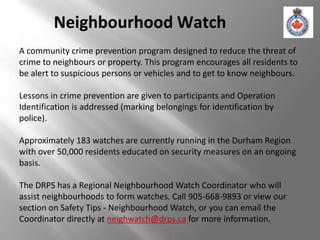 Neighbourhood Watch
A community crime prevention program designed to reduce the threat of
crime to neighbours or property. This program encourages all residents to
be alert to suspicious persons or vehicles and to get to know neighbours.

Lessons in crime prevention are given to participants and Operation
Identification is addressed (marking belongings for identification by
police).

Approximately 183 watches are currently running in the Durham Region
with over 50,000 residents educated on security measures on an ongoing
basis.

The DRPS has a Regional Neighbourhood Watch Coordinator who will
assist neighbourhoods to form watches. Call 905-668-9893 or view our
section on Safety Tips - Neighbourhood Watch, or you can email the
Coordinator directly at neighwatch@drps.ca for more information.
 