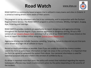 Road Watch                                      www.drps.ca

ROAD WATCH is a community based program that is utilized in many towns and cities in Ontario. It
is aimed at making drivers more aware of their actions.

The program is run by volunteers who live in our community, and in conjunction with the Durham
Regional Police Service. The ROAD WATCH program is active in Oshawa, Whitby, Clarington, Scugog,
Ajax, Pickering and Uxbridge.

ROAD WATCH provides residents an opportunity to report dangerous and aggressive driving
throughout the Durham Region. If you observe aggressive or dangerous driving, fill out a PDF
version of our Citizen’s Report Form and drop it off at one of our ROAD WATCH boxes (listed on the
form) or report the incident online using our Online Citizen Report Form .

Aggressive driving may include: Excessive speeding, Tailgating, Failure to stop and any act that puts
other drivers at a high risk of collision or injury.

Record as much information as possible. Even if you are unable to record the licence number,
submit the form so police have information on high-risk areas in the community. It is important that
the form be signed to safeguard the system from abuse. Your personal information is used for
statistical purposes only and is held in the strictest of confidence by us.

If a driver is reported more than once, the police will contact that individual regarding the reports.
Subsequent offences may result in enforcement action by the police depending on the severity of
the incident.
 