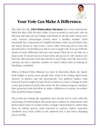 Your Vote Can Make A Difference. 
The dates for the 2014 Maharashtra Elections have been announced. 
Mark the date 15th October, make it your promise to cast your vote on 
this day and urge all your family and friends to do the same. Every year 
voter turnout percentages barely meet a healthy number. Each 
household has a minimum of 2 eligible members who can cast their vote, 
but many decide to stay home a relax rather than get out to bear the 
inconvenience of standing in a line to cast a single vote. If we go with the 
notion of what difference will one vote make! Then let us see this on a 
large scale. If one person in a house does not go out to vote chances are 
that the other persons will also decide to stay home. Just like this every 
election we lose a massive number of voters which ends in making or 
breaking a candidate. 
With a brilliant Prime Minister we have in Narendra Modi, the future 
feels bright as many more people now seem to be taking much more 
interest in politics and the government. You political leaders look 
forward to your support to give them a chance to create a change to start 
a new generation of youth who strive for the nations progress and give 
their generous time and effort to make a difference in society, no matter 
how small the impact maybe. 
The youth are among the majorities who choose not to vote, with the 
contesting of Youth leaders, the youth have a chance to relate better and 
find it much easier to connect with a younger representative, rather than 
have an elderly person come forward to contest. India’s economic 
condition may seem stable at the moment but it has been dropping 
prices swiftly. 
 