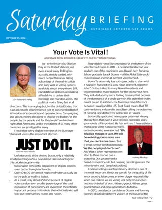 Page 1 
Your Vote Is Vital >> 2 
Your Vote Is Vital ! 
Regrettably, Hawai‘i is consistently at the bottom of the voter turnout barrel. In 2012 – a presidential election year in which one of the candidates was Hawai‘i-born Punahou School graduate Barack Obama – all the Aloha State could muster was an anemic 44 percent voter turnout. 
Hawai‘i’s extremely low voting record is so shameful it has been featured on a CNN news segment. Reporter John D. Sutter talked to many Hawai‘i residents and documented six major reasons for the low turnout here. They included apathy and a feeling by many that because of the dominance of a single party in this state their votes do not count. In addition, the five-hour time difference between Hawai‘i and the U.S. East Coast means that TV commentators and pundits are often calling the outcomes of national races before the polls close in Hawai‘i. 
Nationally syndicated newspaper columnist Harvey Mackay feels that even if your favorite candidate loses, your vote is still important. He has written: “I have a theory that a large voter turnout screams out to those who were elected, ‘We all cared enough to vote. We will be watching you to make sure that you don’t let us down.’ But a small turnout sends a message, ‘We the people just don’t care.’ And that is when representatives start to think that no one is watching. Our government is based on majority rule, but passing on voting means the minority wins out.” (emphasis added) 
I believe voting in each and every election is one of the most important things we can do for the quality of life in our country. It becomes an even bigger responsibility when one realizes we are voting not only for ourselves but also on behalf of our children, grandchildren, great grandchildren and more generations to follow. 
In 2012, presidential candidates Obama and Romney outlined drastically different visions of the future of the 
credit: Nike slogan, Wikipedia 
Harvey Mackay 
As I write this article, Election Day in the United States is just over a week away. Polling has actually already started, with more people than ever taking advantage of the mail-in ballots and early walk-in voting options available almost everywhere. Still, candidates at all levels are making a final drive to deliver their message and round up votes. The political mud is flying fast in all directions. This is annoying but, for the United States, that is an acceptable inconvenience tied to our cherished belief in freedom of expression and open elections. Campaigning and secure, honest elections to choose the leaders “of the people, by the people and for the people” are hard-won rights that Americans, unlike the citizens of so many other countries, are privileged to enjoy. 
I hope that every eligible member of the Outrigger ‘ohana will vote in this important election. 
Unfortunately, in the United States, only a relatively small percentage of our population takes advantage of this priceless opportunity. 
• Nationwide, only 60 to 70 percent of eligible citizens even bother to register to vote. 
• Only 40 to 70 percent of registered voters actually go to the polls or mail in a ballot. 
• As a result, only about 25 to 50 percent of eligible voters and an even smaller percentage of the total population of our country are involved in the critically important process that selects the individuals who will lead our communities, states and nation. 
Dr. Richard R. Kelley 
A MESSAGE FROM RICHARD R. KELLEY TO OUR OUTRIGGER ‘OHANA 
OCTOBER 25, 2014  