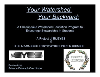 Your Watershed,
                 Your Backyard:
       A Chesapeake Watershed Education Program to
            Encourage Stewardship in Students

                       A Project of BioEYES
                                 &
   The Carnegie Institution for Science
             Baltimore




Susan Artes
Science Outreach Coordinator
 