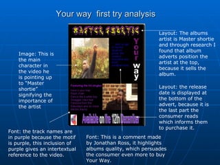 Your way  first try analysis Layout: The albums artist is Master shortie and through research I found that album adverts position the artist at the top, because it sells the album. Image: This is the main character in the video he is pointing up to “Master shortie” signifying the importance of the artist  Font: the track names are in purple because the motif is purple, this inclusion of purple gives an intertextual reference to the video. Layout: the release date is displayed at the bottom of the advert, because it is the last part the consumer reads which informs them to purchase it. Font: This is a comment made by Jonathan Ross, it highlights albums quality, which persuades the consumer even more to buy Your Way. 