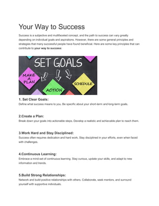 Your Way to Success
Success is a subjective and multifaceted concept, and the path to success can vary greatly
depending on individual goals and aspirations. However, there are some general principles and
strategies that many successful people have found beneficial. Here are some key principles that can
contribute to your way to success:
1. Set Clear Goals:
Define what success means to you. Be specific about your short-term and long-term goals.
2.Create a Plan:
Break down your goals into actionable steps. Develop a realistic and achievable plan to reach them.
3.Work Hard and Stay Disciplined:
Success often requires dedication and hard work. Stay disciplined in your efforts, even when faced
with challenges.
4.Continuous Learning:
Embrace a mind-set of continuous learning. Stay curious, update your skills, and adapt to new
information and trends.
5.Build Strong Relationships:
Network and build positive relationships with others. Collaborate, seek mentors, and surround
yourself with supportive individuals.
 