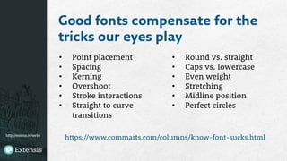http://extens.is/webv
Good fonts compensate for the
tricks our eyes play
•  Point placement
•  Spacing
•  Kerning
•  Overshoot
•  Stroke interactions
•  Straight to curve
transitions
•  Round vs. straight
•  Caps vs. lowercase
•  Even weight
•  Stretching 
•  Midline position
•  Perfect circles
https://www.commarts.com/columns/know-font-sucks.html
 