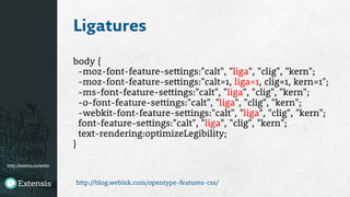 http://extens.is/webv
Ligatures
body {
-moz-font-feature-settings:"calt", "liga", "clig", "kern";
-moz-font-feature-settings:"calt=1, liga=1, clig=1, kern=1";
-ms-font-feature-settings:"calt", "liga", "clig", "kern";
-o-font-feature-settings:"calt", "liga", "clig", "kern";
-webkit-font-feature-settings:"calt", "liga", "clig", "kern";
font-feature-settings:"calt", "liga", "clig", "kern";
text-rendering:optimizeLegibility;
}
http://blog.webink.com/opentype-features-css/
 