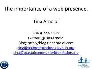 The importance of a web presence.

              Tina Arnoldi

                (843) 723-3635
             Twitter: @TinaArnoldi
       Blog: http://blog.tinaarnoldi.com
      tina@palmettotechnologyhub.org
   tina@coastalcommunityfoundation.org


                                           1
 