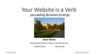 Your Website is a Verb
persuading librarians to let go
#webverb @annehaines
Anne Haines
Web Content Specialist, Indiana University Libraries
Confab Central May 8, 2014
 